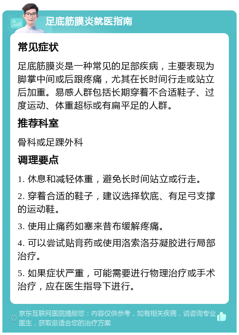 足底筋膜炎就医指南 常见症状 足底筋膜炎是一种常见的足部疾病，主要表现为脚掌中间或后跟疼痛，尤其在长时间行走或站立后加重。易感人群包括长期穿着不合适鞋子、过度运动、体重超标或有扁平足的人群。 推荐科室 骨科或足踝外科 调理要点 1. 休息和减轻体重，避免长时间站立或行走。 2. 穿着合适的鞋子，建议选择软底、有足弓支撑的运动鞋。 3. 使用止痛药如塞来昔布缓解疼痛。 4. 可以尝试贴膏药或使用洛索洛芬凝胶进行局部治疗。 5. 如果症状严重，可能需要进行物理治疗或手术治疗，应在医生指导下进行。