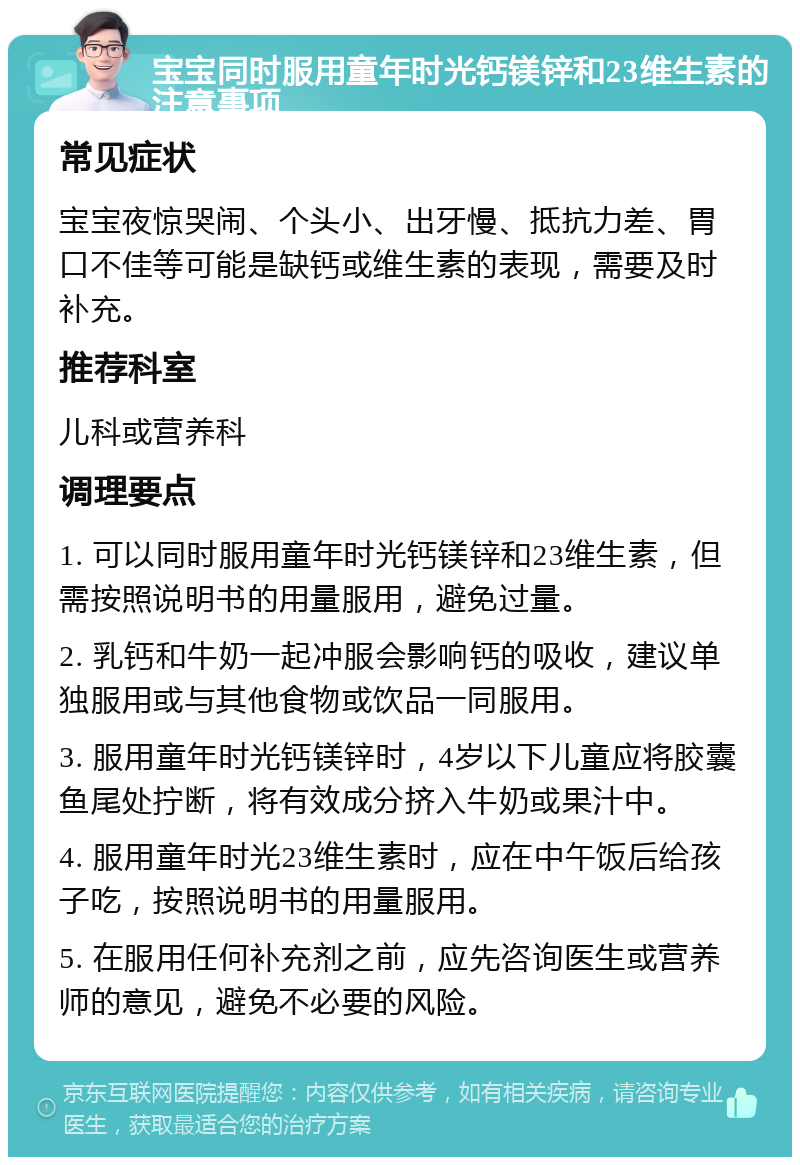 宝宝同时服用童年时光钙镁锌和23维生素的注意事项 常见症状 宝宝夜惊哭闹、个头小、出牙慢、抵抗力差、胃口不佳等可能是缺钙或维生素的表现，需要及时补充。 推荐科室 儿科或营养科 调理要点 1. 可以同时服用童年时光钙镁锌和23维生素，但需按照说明书的用量服用，避免过量。 2. 乳钙和牛奶一起冲服会影响钙的吸收，建议单独服用或与其他食物或饮品一同服用。 3. 服用童年时光钙镁锌时，4岁以下儿童应将胶囊鱼尾处拧断，将有效成分挤入牛奶或果汁中。 4. 服用童年时光23维生素时，应在中午饭后给孩子吃，按照说明书的用量服用。 5. 在服用任何补充剂之前，应先咨询医生或营养师的意见，避免不必要的风险。