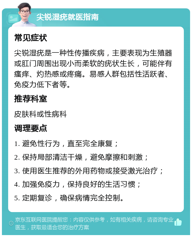 尖锐湿疣就医指南 常见症状 尖锐湿疣是一种性传播疾病，主要表现为生殖器或肛门周围出现小而柔软的疣状生长，可能伴有瘙痒、灼热感或疼痛。易感人群包括性活跃者、免疫力低下者等。 推荐科室 皮肤科或性病科 调理要点 1. 避免性行为，直至完全康复； 2. 保持局部清洁干燥，避免摩擦和刺激； 3. 使用医生推荐的外用药物或接受激光治疗； 4. 加强免疫力，保持良好的生活习惯； 5. 定期复诊，确保病情完全控制。