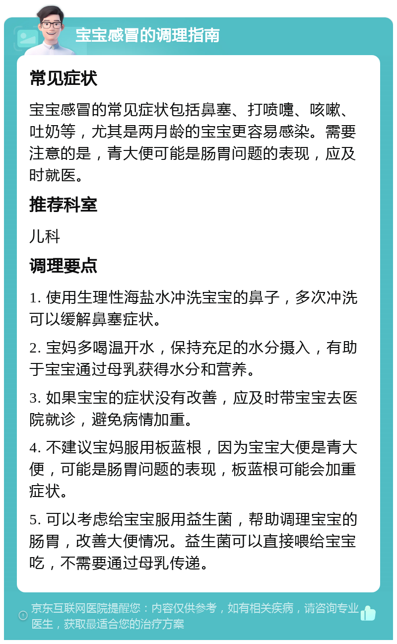 宝宝感冒的调理指南 常见症状 宝宝感冒的常见症状包括鼻塞、打喷嚏、咳嗽、吐奶等，尤其是两月龄的宝宝更容易感染。需要注意的是，青大便可能是肠胃问题的表现，应及时就医。 推荐科室 儿科 调理要点 1. 使用生理性海盐水冲洗宝宝的鼻子，多次冲洗可以缓解鼻塞症状。 2. 宝妈多喝温开水，保持充足的水分摄入，有助于宝宝通过母乳获得水分和营养。 3. 如果宝宝的症状没有改善，应及时带宝宝去医院就诊，避免病情加重。 4. 不建议宝妈服用板蓝根，因为宝宝大便是青大便，可能是肠胃问题的表现，板蓝根可能会加重症状。 5. 可以考虑给宝宝服用益生菌，帮助调理宝宝的肠胃，改善大便情况。益生菌可以直接喂给宝宝吃，不需要通过母乳传递。