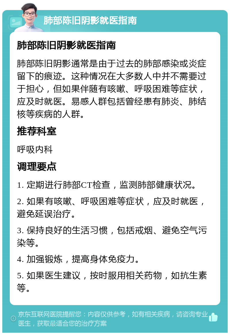 肺部陈旧阴影就医指南 肺部陈旧阴影就医指南 肺部陈旧阴影通常是由于过去的肺部感染或炎症留下的痕迹。这种情况在大多数人中并不需要过于担心，但如果伴随有咳嗽、呼吸困难等症状，应及时就医。易感人群包括曾经患有肺炎、肺结核等疾病的人群。 推荐科室 呼吸内科 调理要点 1. 定期进行肺部CT检查，监测肺部健康状况。 2. 如果有咳嗽、呼吸困难等症状，应及时就医，避免延误治疗。 3. 保持良好的生活习惯，包括戒烟、避免空气污染等。 4. 加强锻炼，提高身体免疫力。 5. 如果医生建议，按时服用相关药物，如抗生素等。