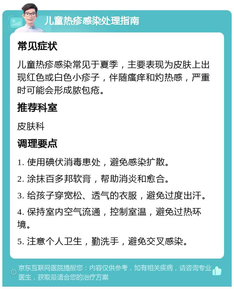 儿童热疹感染处理指南 常见症状 儿童热疹感染常见于夏季，主要表现为皮肤上出现红色或白色小疹子，伴随瘙痒和灼热感，严重时可能会形成脓包疮。 推荐科室 皮肤科 调理要点 1. 使用碘伏消毒患处，避免感染扩散。 2. 涂抹百多邦软膏，帮助消炎和愈合。 3. 给孩子穿宽松、透气的衣服，避免过度出汗。 4. 保持室内空气流通，控制室温，避免过热环境。 5. 注意个人卫生，勤洗手，避免交叉感染。