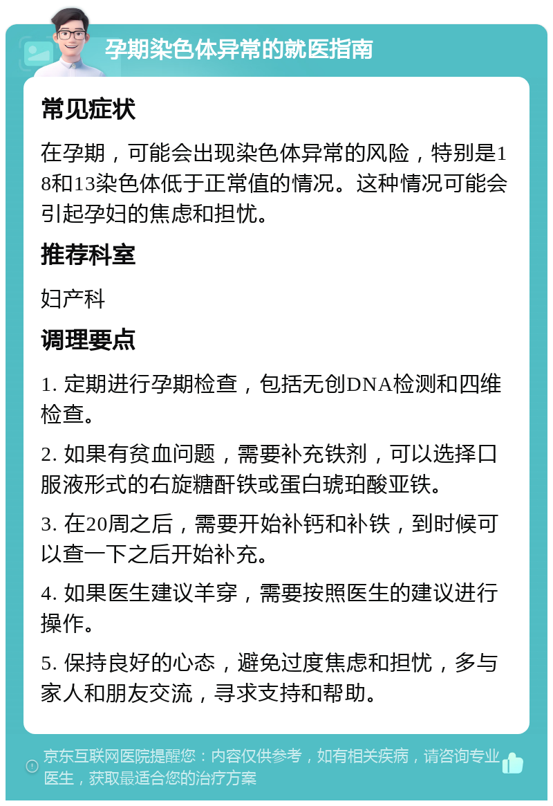 孕期染色体异常的就医指南 常见症状 在孕期，可能会出现染色体异常的风险，特别是18和13染色体低于正常值的情况。这种情况可能会引起孕妇的焦虑和担忧。 推荐科室 妇产科 调理要点 1. 定期进行孕期检查，包括无创DNA检测和四维检查。 2. 如果有贫血问题，需要补充铁剂，可以选择口服液形式的右旋糖酐铁或蛋白琥珀酸亚铁。 3. 在20周之后，需要开始补钙和补铁，到时候可以查一下之后开始补充。 4. 如果医生建议羊穿，需要按照医生的建议进行操作。 5. 保持良好的心态，避免过度焦虑和担忧，多与家人和朋友交流，寻求支持和帮助。