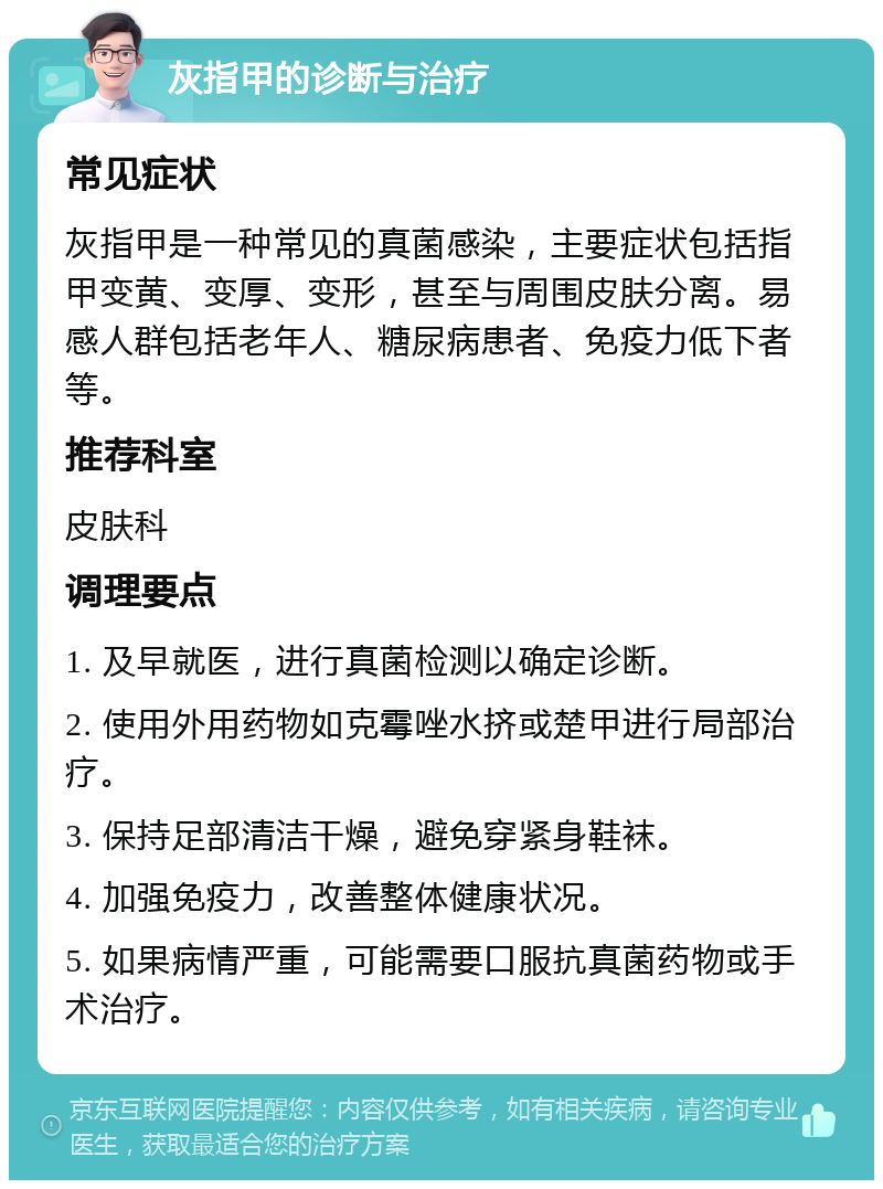 灰指甲的诊断与治疗 常见症状 灰指甲是一种常见的真菌感染，主要症状包括指甲变黄、变厚、变形，甚至与周围皮肤分离。易感人群包括老年人、糖尿病患者、免疫力低下者等。 推荐科室 皮肤科 调理要点 1. 及早就医，进行真菌检测以确定诊断。 2. 使用外用药物如克霉唑水挤或楚甲进行局部治疗。 3. 保持足部清洁干燥，避免穿紧身鞋袜。 4. 加强免疫力，改善整体健康状况。 5. 如果病情严重，可能需要口服抗真菌药物或手术治疗。