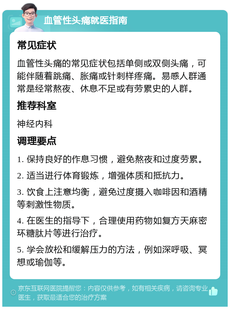 血管性头痛就医指南 常见症状 血管性头痛的常见症状包括单侧或双侧头痛，可能伴随着跳痛、胀痛或针刺样疼痛。易感人群通常是经常熬夜、休息不足或有劳累史的人群。 推荐科室 神经内科 调理要点 1. 保持良好的作息习惯，避免熬夜和过度劳累。 2. 适当进行体育锻炼，增强体质和抵抗力。 3. 饮食上注意均衡，避免过度摄入咖啡因和酒精等刺激性物质。 4. 在医生的指导下，合理使用药物如复方天麻密环糖肽片等进行治疗。 5. 学会放松和缓解压力的方法，例如深呼吸、冥想或瑜伽等。