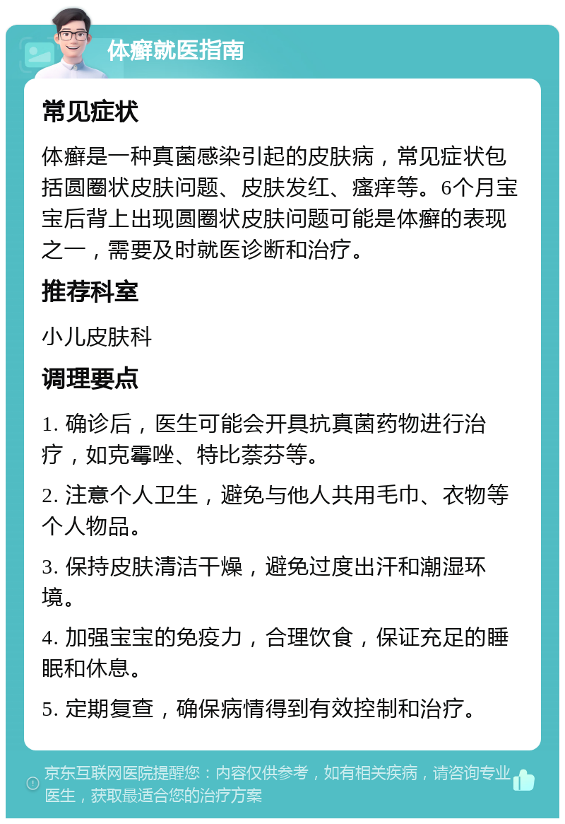 体癣就医指南 常见症状 体癣是一种真菌感染引起的皮肤病，常见症状包括圆圈状皮肤问题、皮肤发红、瘙痒等。6个月宝宝后背上出现圆圈状皮肤问题可能是体癣的表现之一，需要及时就医诊断和治疗。 推荐科室 小儿皮肤科 调理要点 1. 确诊后，医生可能会开具抗真菌药物进行治疗，如克霉唑、特比萘芬等。 2. 注意个人卫生，避免与他人共用毛巾、衣物等个人物品。 3. 保持皮肤清洁干燥，避免过度出汗和潮湿环境。 4. 加强宝宝的免疫力，合理饮食，保证充足的睡眠和休息。 5. 定期复查，确保病情得到有效控制和治疗。