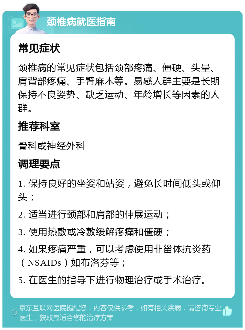 颈椎病就医指南 常见症状 颈椎病的常见症状包括颈部疼痛、僵硬、头晕、肩背部疼痛、手臂麻木等。易感人群主要是长期保持不良姿势、缺乏运动、年龄增长等因素的人群。 推荐科室 骨科或神经外科 调理要点 1. 保持良好的坐姿和站姿，避免长时间低头或仰头； 2. 适当进行颈部和肩部的伸展运动； 3. 使用热敷或冷敷缓解疼痛和僵硬； 4. 如果疼痛严重，可以考虑使用非甾体抗炎药（NSAIDs）如布洛芬等； 5. 在医生的指导下进行物理治疗或手术治疗。