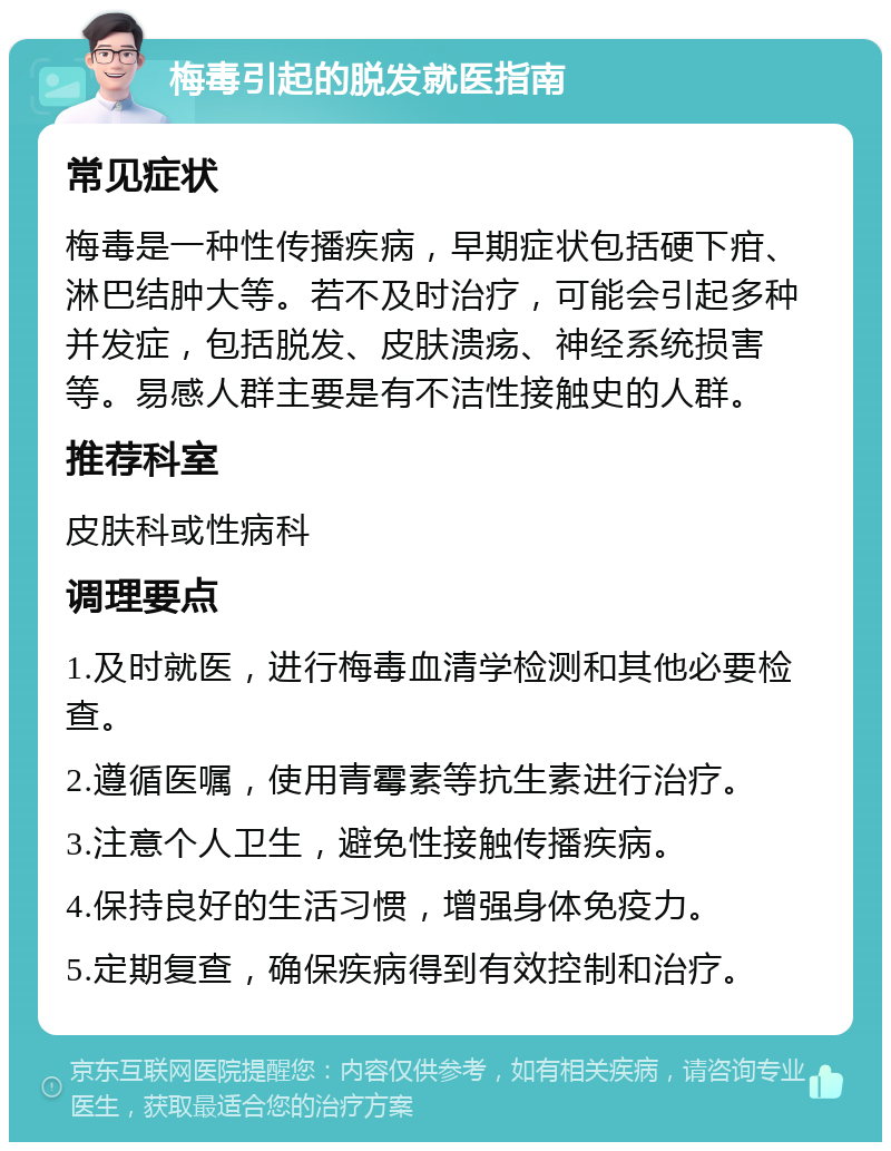 梅毒引起的脱发就医指南 常见症状 梅毒是一种性传播疾病，早期症状包括硬下疳、淋巴结肿大等。若不及时治疗，可能会引起多种并发症，包括脱发、皮肤溃疡、神经系统损害等。易感人群主要是有不洁性接触史的人群。 推荐科室 皮肤科或性病科 调理要点 1.及时就医，进行梅毒血清学检测和其他必要检查。 2.遵循医嘱，使用青霉素等抗生素进行治疗。 3.注意个人卫生，避免性接触传播疾病。 4.保持良好的生活习惯，增强身体免疫力。 5.定期复查，确保疾病得到有效控制和治疗。