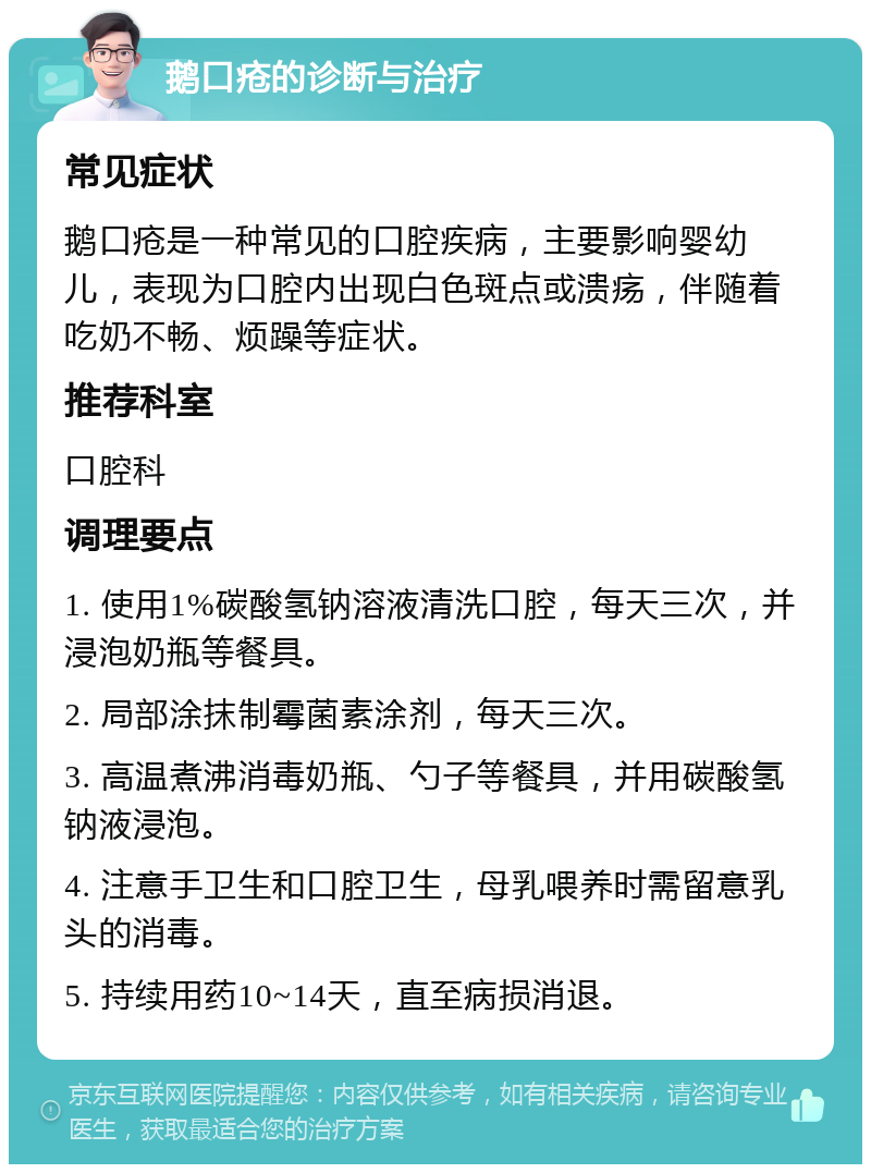 鹅口疮的诊断与治疗 常见症状 鹅口疮是一种常见的口腔疾病，主要影响婴幼儿，表现为口腔内出现白色斑点或溃疡，伴随着吃奶不畅、烦躁等症状。 推荐科室 口腔科 调理要点 1. 使用1%碳酸氢钠溶液清洗口腔，每天三次，并浸泡奶瓶等餐具。 2. 局部涂抹制霉菌素涂剂，每天三次。 3. 高温煮沸消毒奶瓶、勺子等餐具，并用碳酸氢钠液浸泡。 4. 注意手卫生和口腔卫生，母乳喂养时需留意乳头的消毒。 5. 持续用药10~14天，直至病损消退。