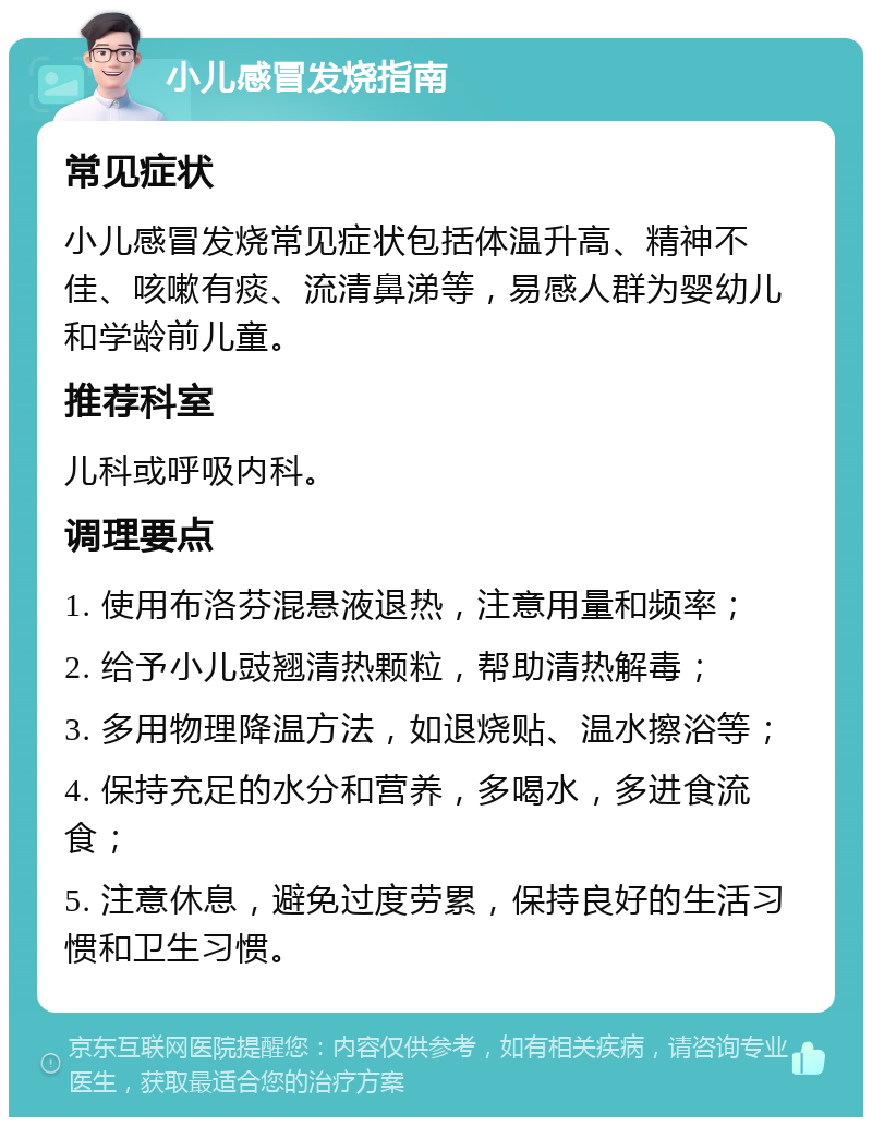 小儿感冒发烧指南 常见症状 小儿感冒发烧常见症状包括体温升高、精神不佳、咳嗽有痰、流清鼻涕等，易感人群为婴幼儿和学龄前儿童。 推荐科室 儿科或呼吸内科。 调理要点 1. 使用布洛芬混悬液退热，注意用量和频率； 2. 给予小儿豉翘清热颗粒，帮助清热解毒； 3. 多用物理降温方法，如退烧贴、温水擦浴等； 4. 保持充足的水分和营养，多喝水，多进食流食； 5. 注意休息，避免过度劳累，保持良好的生活习惯和卫生习惯。