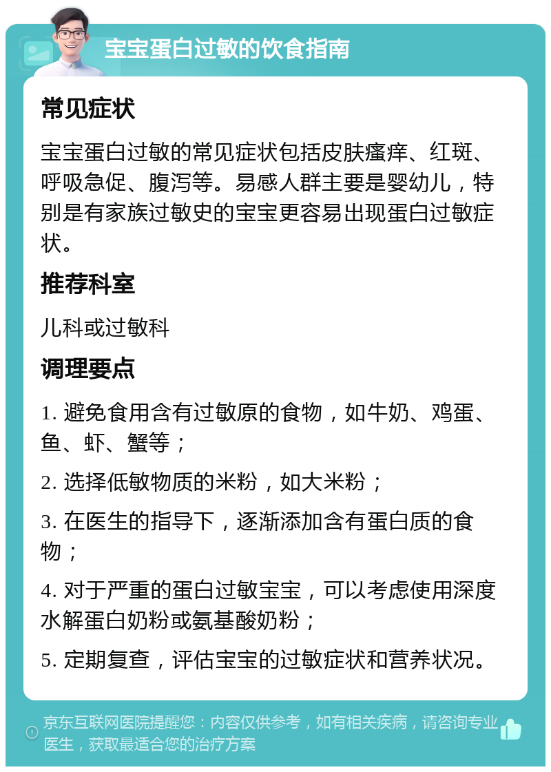 宝宝蛋白过敏的饮食指南 常见症状 宝宝蛋白过敏的常见症状包括皮肤瘙痒、红斑、呼吸急促、腹泻等。易感人群主要是婴幼儿，特别是有家族过敏史的宝宝更容易出现蛋白过敏症状。 推荐科室 儿科或过敏科 调理要点 1. 避免食用含有过敏原的食物，如牛奶、鸡蛋、鱼、虾、蟹等； 2. 选择低敏物质的米粉，如大米粉； 3. 在医生的指导下，逐渐添加含有蛋白质的食物； 4. 对于严重的蛋白过敏宝宝，可以考虑使用深度水解蛋白奶粉或氨基酸奶粉； 5. 定期复查，评估宝宝的过敏症状和营养状况。