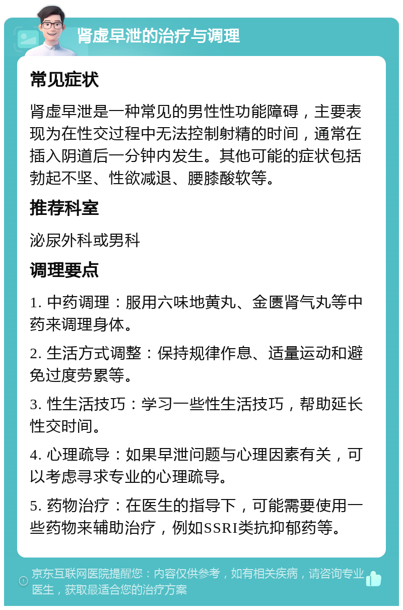 肾虚早泄的治疗与调理 常见症状 肾虚早泄是一种常见的男性性功能障碍，主要表现为在性交过程中无法控制射精的时间，通常在插入阴道后一分钟内发生。其他可能的症状包括勃起不坚、性欲减退、腰膝酸软等。 推荐科室 泌尿外科或男科 调理要点 1. 中药调理：服用六味地黄丸、金匮肾气丸等中药来调理身体。 2. 生活方式调整：保持规律作息、适量运动和避免过度劳累等。 3. 性生活技巧：学习一些性生活技巧，帮助延长性交时间。 4. 心理疏导：如果早泄问题与心理因素有关，可以考虑寻求专业的心理疏导。 5. 药物治疗：在医生的指导下，可能需要使用一些药物来辅助治疗，例如SSRI类抗抑郁药等。