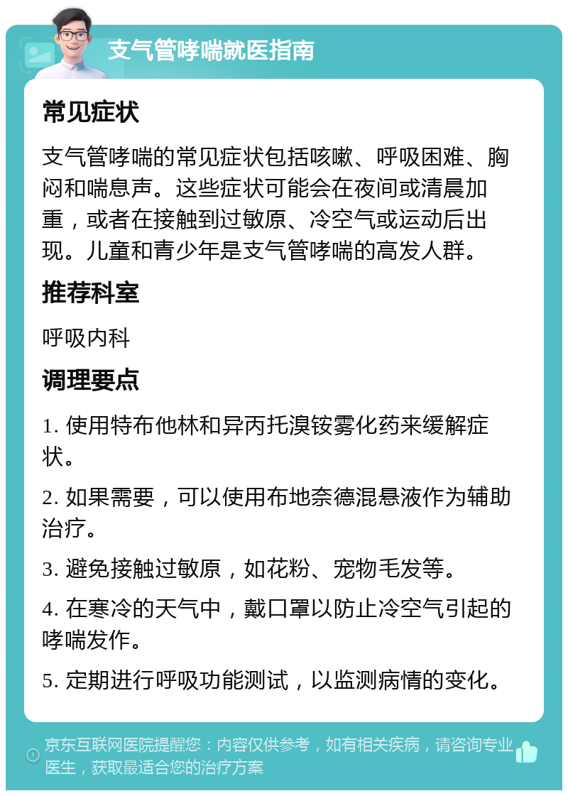 支气管哮喘就医指南 常见症状 支气管哮喘的常见症状包括咳嗽、呼吸困难、胸闷和喘息声。这些症状可能会在夜间或清晨加重，或者在接触到过敏原、冷空气或运动后出现。儿童和青少年是支气管哮喘的高发人群。 推荐科室 呼吸内科 调理要点 1. 使用特布他林和异丙托溴铵雾化药来缓解症状。 2. 如果需要，可以使用布地奈德混悬液作为辅助治疗。 3. 避免接触过敏原，如花粉、宠物毛发等。 4. 在寒冷的天气中，戴口罩以防止冷空气引起的哮喘发作。 5. 定期进行呼吸功能测试，以监测病情的变化。