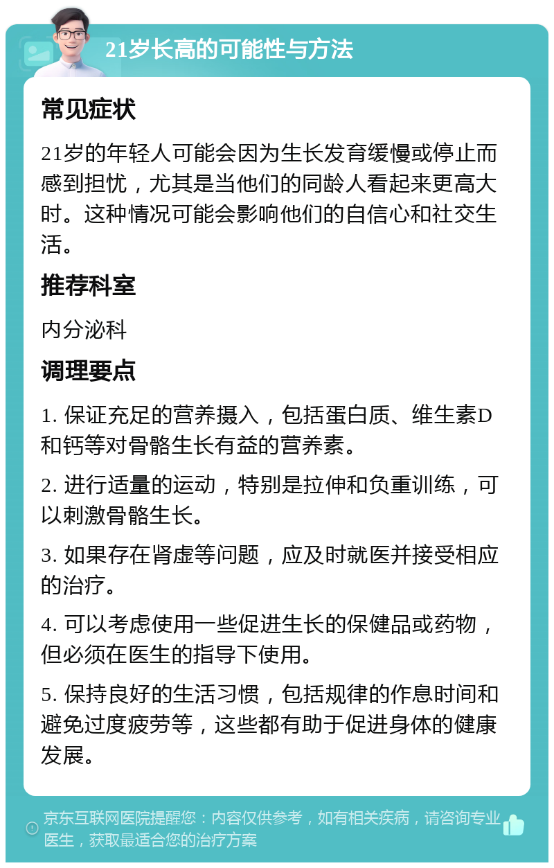 21岁长高的可能性与方法 常见症状 21岁的年轻人可能会因为生长发育缓慢或停止而感到担忧，尤其是当他们的同龄人看起来更高大时。这种情况可能会影响他们的自信心和社交生活。 推荐科室 内分泌科 调理要点 1. 保证充足的营养摄入，包括蛋白质、维生素D和钙等对骨骼生长有益的营养素。 2. 进行适量的运动，特别是拉伸和负重训练，可以刺激骨骼生长。 3. 如果存在肾虚等问题，应及时就医并接受相应的治疗。 4. 可以考虑使用一些促进生长的保健品或药物，但必须在医生的指导下使用。 5. 保持良好的生活习惯，包括规律的作息时间和避免过度疲劳等，这些都有助于促进身体的健康发展。