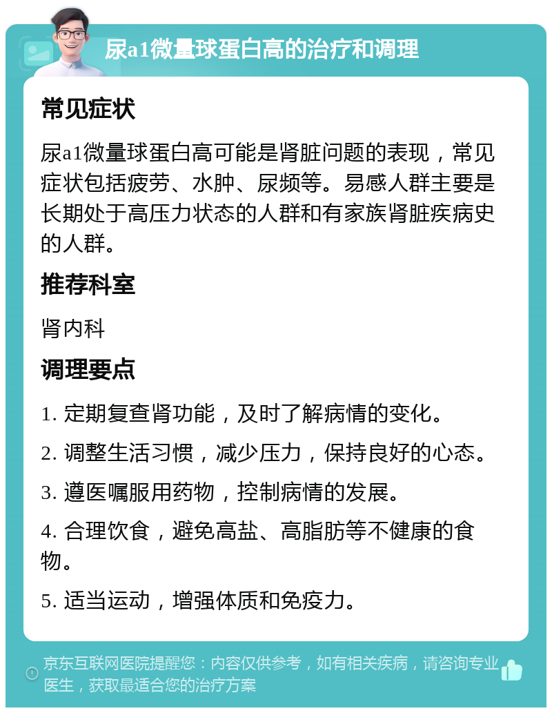 尿a1微量球蛋白高的治疗和调理 常见症状 尿a1微量球蛋白高可能是肾脏问题的表现，常见症状包括疲劳、水肿、尿频等。易感人群主要是长期处于高压力状态的人群和有家族肾脏疾病史的人群。 推荐科室 肾内科 调理要点 1. 定期复查肾功能，及时了解病情的变化。 2. 调整生活习惯，减少压力，保持良好的心态。 3. 遵医嘱服用药物，控制病情的发展。 4. 合理饮食，避免高盐、高脂肪等不健康的食物。 5. 适当运动，增强体质和免疫力。