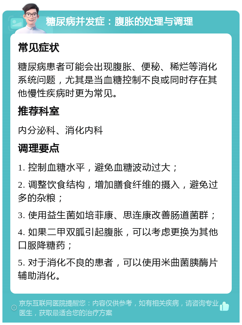 糖尿病并发症：腹胀的处理与调理 常见症状 糖尿病患者可能会出现腹胀、便秘、稀烂等消化系统问题，尤其是当血糖控制不良或同时存在其他慢性疾病时更为常见。 推荐科室 内分泌科、消化内科 调理要点 1. 控制血糖水平，避免血糖波动过大； 2. 调整饮食结构，增加膳食纤维的摄入，避免过多的杂粮； 3. 使用益生菌如培菲康、思连康改善肠道菌群； 4. 如果二甲双胍引起腹胀，可以考虑更换为其他口服降糖药； 5. 对于消化不良的患者，可以使用米曲菌胰酶片辅助消化。