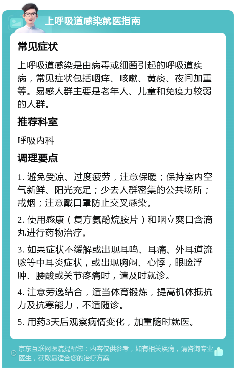 上呼吸道感染就医指南 常见症状 上呼吸道感染是由病毒或细菌引起的呼吸道疾病，常见症状包括咽痒、咳嗽、黄痰、夜间加重等。易感人群主要是老年人、儿童和免疫力较弱的人群。 推荐科室 呼吸内科 调理要点 1. 避免受凉、过度疲劳，注意保暖；保持室内空气新鲜、阳光充足；少去人群密集的公共场所；戒烟；注意戴口罩防止交叉感染。 2. 使用感康（复方氨酚烷胺片）和咽立爽口含滴丸进行药物治疗。 3. 如果症状不缓解或出现耳鸣、耳痛、外耳道流脓等中耳炎症状，或出现胸闷、心悸，眼睑浮肿、腰酸或关节疼痛时，请及时就诊。 4. 注意劳逸结合，适当体育锻炼，提高机体抵抗力及抗寒能力，不适随诊。 5. 用药3天后观察病情变化，加重随时就医。