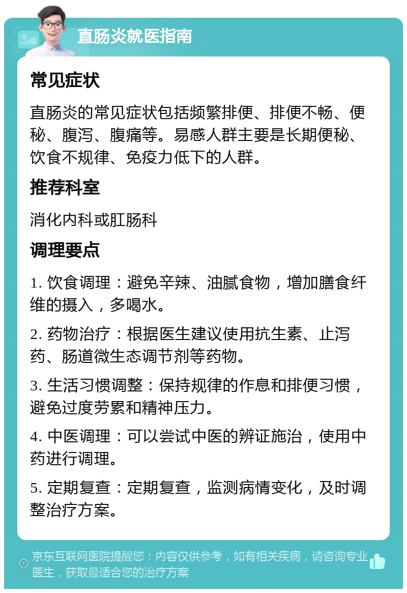 直肠炎就医指南 常见症状 直肠炎的常见症状包括频繁排便、排便不畅、便秘、腹泻、腹痛等。易感人群主要是长期便秘、饮食不规律、免疫力低下的人群。 推荐科室 消化内科或肛肠科 调理要点 1. 饮食调理：避免辛辣、油腻食物，增加膳食纤维的摄入，多喝水。 2. 药物治疗：根据医生建议使用抗生素、止泻药、肠道微生态调节剂等药物。 3. 生活习惯调整：保持规律的作息和排便习惯，避免过度劳累和精神压力。 4. 中医调理：可以尝试中医的辨证施治，使用中药进行调理。 5. 定期复查：定期复查，监测病情变化，及时调整治疗方案。