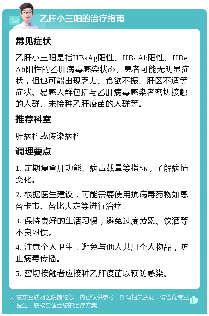 乙肝小三阳的治疗指南 常见症状 乙肝小三阳是指HBsAg阳性、HBcAb阳性、HBeAb阳性的乙肝病毒感染状态。患者可能无明显症状，但也可能出现乏力、食欲不振、肝区不适等症状。易感人群包括与乙肝病毒感染者密切接触的人群、未接种乙肝疫苗的人群等。 推荐科室 肝病科或传染病科 调理要点 1. 定期复查肝功能、病毒载量等指标，了解病情变化。 2. 根据医生建议，可能需要使用抗病毒药物如恩替卡韦、替比夫定等进行治疗。 3. 保持良好的生活习惯，避免过度劳累、饮酒等不良习惯。 4. 注意个人卫生，避免与他人共用个人物品，防止病毒传播。 5. 密切接触者应接种乙肝疫苗以预防感染。