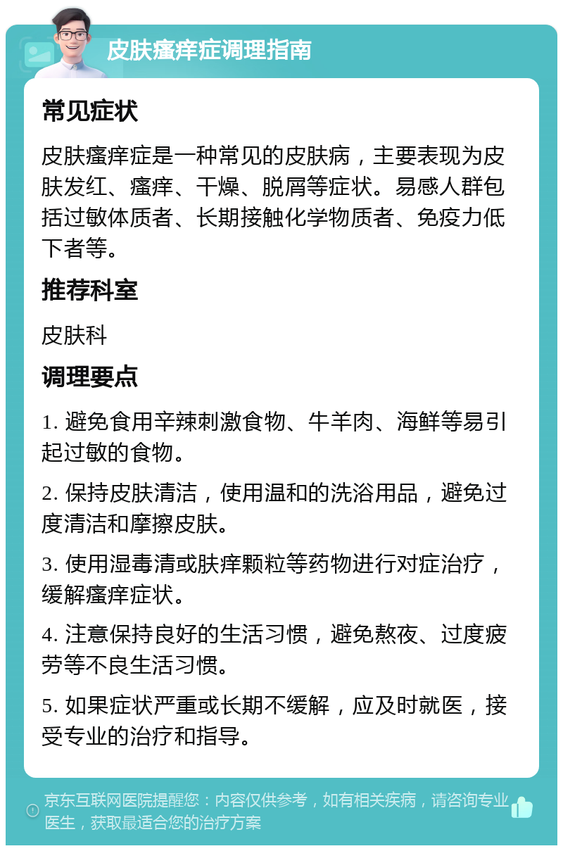 皮肤瘙痒症调理指南 常见症状 皮肤瘙痒症是一种常见的皮肤病，主要表现为皮肤发红、瘙痒、干燥、脱屑等症状。易感人群包括过敏体质者、长期接触化学物质者、免疫力低下者等。 推荐科室 皮肤科 调理要点 1. 避免食用辛辣刺激食物、牛羊肉、海鲜等易引起过敏的食物。 2. 保持皮肤清洁，使用温和的洗浴用品，避免过度清洁和摩擦皮肤。 3. 使用湿毒清或肤痒颗粒等药物进行对症治疗，缓解瘙痒症状。 4. 注意保持良好的生活习惯，避免熬夜、过度疲劳等不良生活习惯。 5. 如果症状严重或长期不缓解，应及时就医，接受专业的治疗和指导。