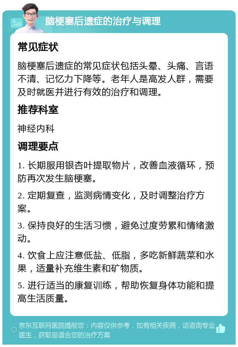 脑梗塞后遗症的治疗与调理 常见症状 脑梗塞后遗症的常见症状包括头晕、头痛、言语不清、记忆力下降等。老年人是高发人群，需要及时就医并进行有效的治疗和调理。 推荐科室 神经内科 调理要点 1. 长期服用银杏叶提取物片，改善血液循环，预防再次发生脑梗塞。 2. 定期复查，监测病情变化，及时调整治疗方案。 3. 保持良好的生活习惯，避免过度劳累和情绪激动。 4. 饮食上应注意低盐、低脂，多吃新鲜蔬菜和水果，适量补充维生素和矿物质。 5. 进行适当的康复训练，帮助恢复身体功能和提高生活质量。