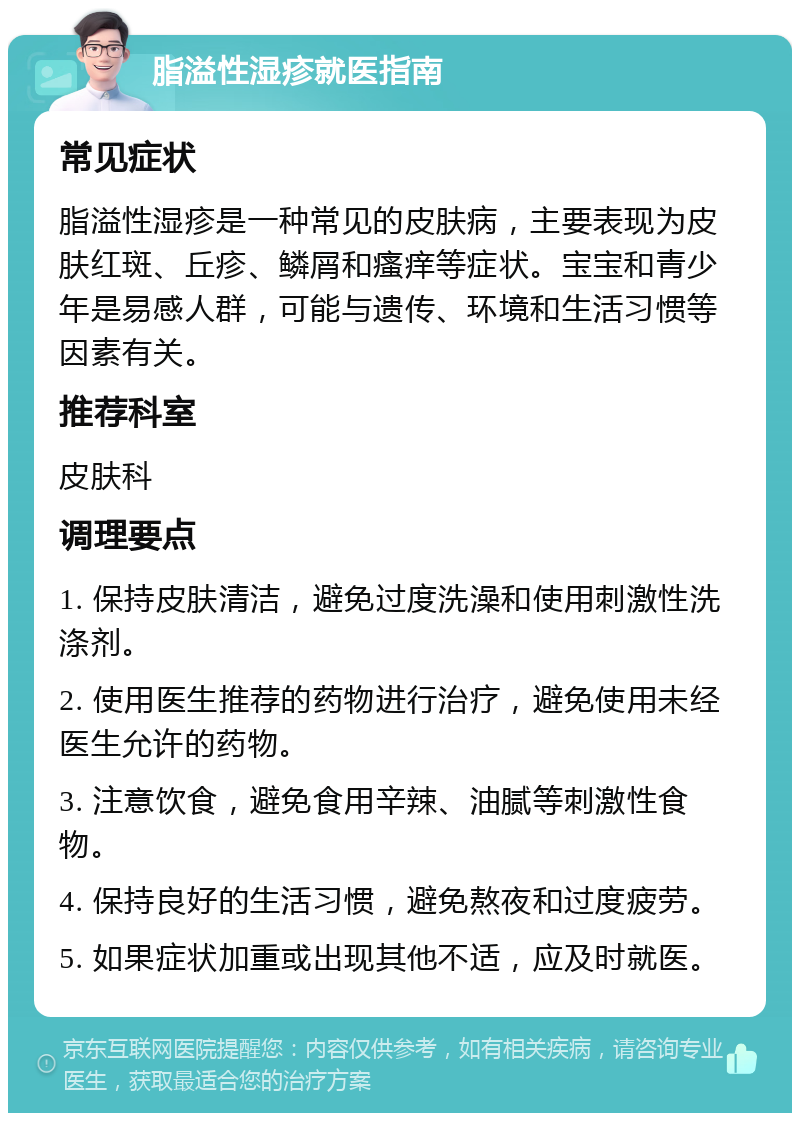 脂溢性湿疹就医指南 常见症状 脂溢性湿疹是一种常见的皮肤病，主要表现为皮肤红斑、丘疹、鳞屑和瘙痒等症状。宝宝和青少年是易感人群，可能与遗传、环境和生活习惯等因素有关。 推荐科室 皮肤科 调理要点 1. 保持皮肤清洁，避免过度洗澡和使用刺激性洗涤剂。 2. 使用医生推荐的药物进行治疗，避免使用未经医生允许的药物。 3. 注意饮食，避免食用辛辣、油腻等刺激性食物。 4. 保持良好的生活习惯，避免熬夜和过度疲劳。 5. 如果症状加重或出现其他不适，应及时就医。