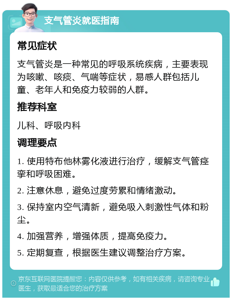 支气管炎就医指南 常见症状 支气管炎是一种常见的呼吸系统疾病，主要表现为咳嗽、咳痰、气喘等症状，易感人群包括儿童、老年人和免疫力较弱的人群。 推荐科室 儿科、呼吸内科 调理要点 1. 使用特布他林雾化液进行治疗，缓解支气管痉挛和呼吸困难。 2. 注意休息，避免过度劳累和情绪激动。 3. 保持室内空气清新，避免吸入刺激性气体和粉尘。 4. 加强营养，增强体质，提高免疫力。 5. 定期复查，根据医生建议调整治疗方案。