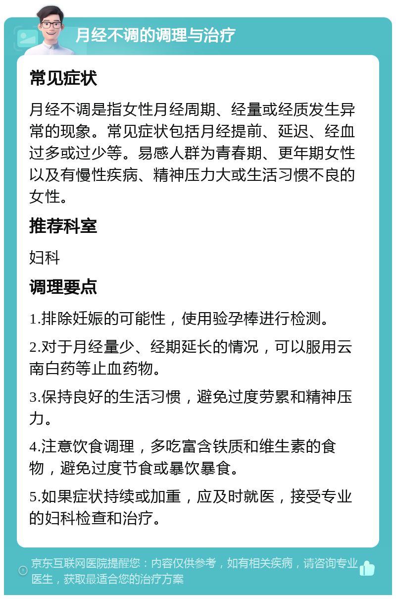 月经不调的调理与治疗 常见症状 月经不调是指女性月经周期、经量或经质发生异常的现象。常见症状包括月经提前、延迟、经血过多或过少等。易感人群为青春期、更年期女性以及有慢性疾病、精神压力大或生活习惯不良的女性。 推荐科室 妇科 调理要点 1.排除妊娠的可能性，使用验孕棒进行检测。 2.对于月经量少、经期延长的情况，可以服用云南白药等止血药物。 3.保持良好的生活习惯，避免过度劳累和精神压力。 4.注意饮食调理，多吃富含铁质和维生素的食物，避免过度节食或暴饮暴食。 5.如果症状持续或加重，应及时就医，接受专业的妇科检查和治疗。