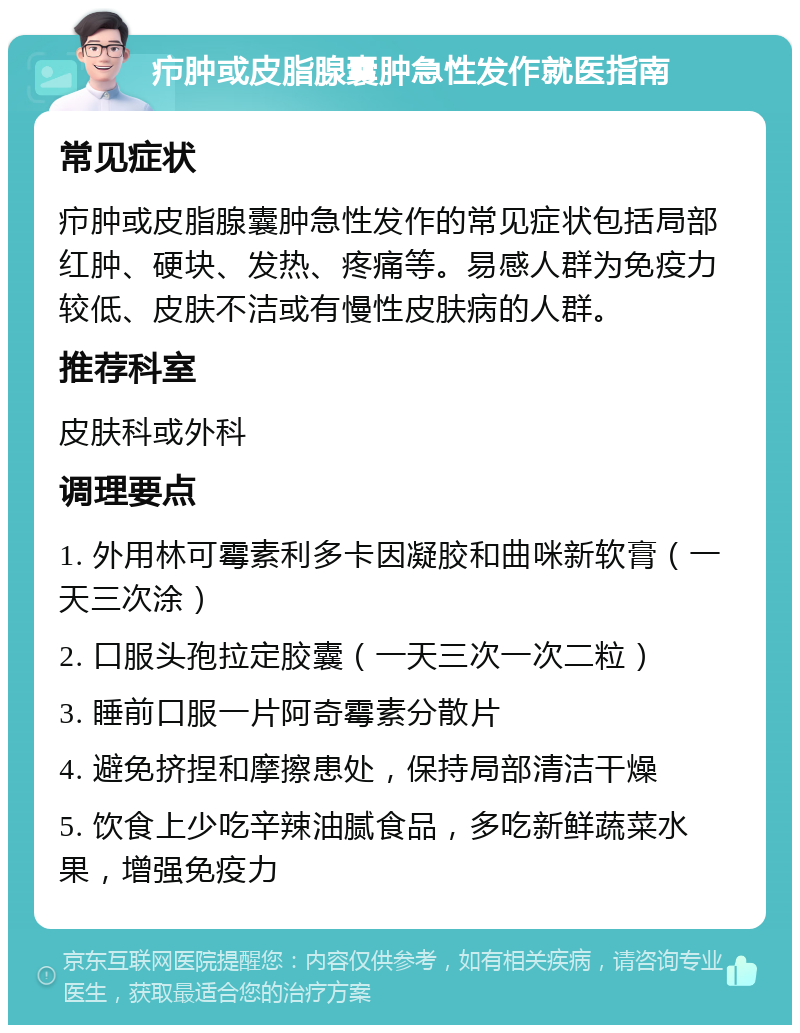 疖肿或皮脂腺囊肿急性发作就医指南 常见症状 疖肿或皮脂腺囊肿急性发作的常见症状包括局部红肿、硬块、发热、疼痛等。易感人群为免疫力较低、皮肤不洁或有慢性皮肤病的人群。 推荐科室 皮肤科或外科 调理要点 1. 外用林可霉素利多卡因凝胶和曲咪新软膏（一天三次涂） 2. 口服头孢拉定胶囊（一天三次一次二粒） 3. 睡前口服一片阿奇霉素分散片 4. 避免挤捏和摩擦患处，保持局部清洁干燥 5. 饮食上少吃辛辣油腻食品，多吃新鲜蔬菜水果，增强免疫力