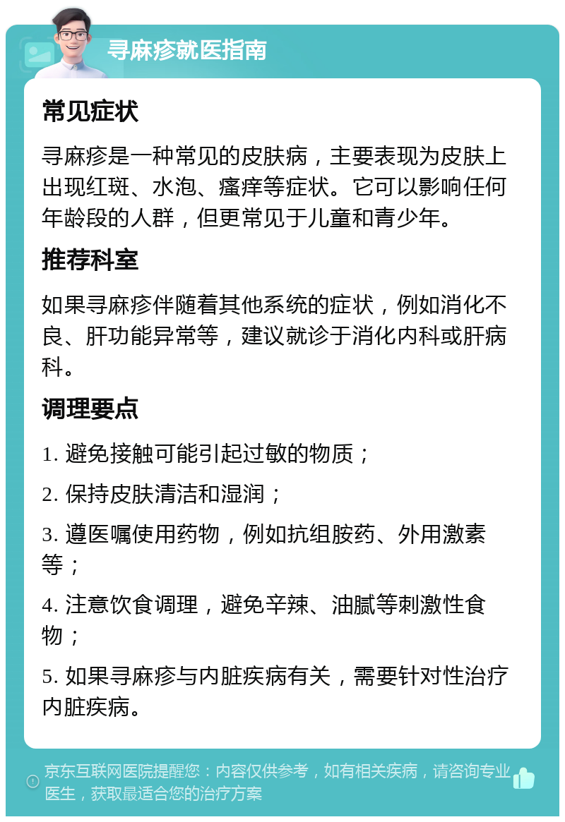 寻麻疹就医指南 常见症状 寻麻疹是一种常见的皮肤病，主要表现为皮肤上出现红斑、水泡、瘙痒等症状。它可以影响任何年龄段的人群，但更常见于儿童和青少年。 推荐科室 如果寻麻疹伴随着其他系统的症状，例如消化不良、肝功能异常等，建议就诊于消化内科或肝病科。 调理要点 1. 避免接触可能引起过敏的物质； 2. 保持皮肤清洁和湿润； 3. 遵医嘱使用药物，例如抗组胺药、外用激素等； 4. 注意饮食调理，避免辛辣、油腻等刺激性食物； 5. 如果寻麻疹与内脏疾病有关，需要针对性治疗内脏疾病。