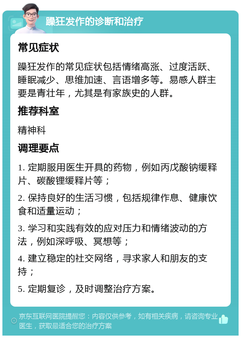 躁狂发作的诊断和治疗 常见症状 躁狂发作的常见症状包括情绪高涨、过度活跃、睡眠减少、思维加速、言语增多等。易感人群主要是青壮年，尤其是有家族史的人群。 推荐科室 精神科 调理要点 1. 定期服用医生开具的药物，例如丙戊酸钠缓释片、碳酸锂缓释片等； 2. 保持良好的生活习惯，包括规律作息、健康饮食和适量运动； 3. 学习和实践有效的应对压力和情绪波动的方法，例如深呼吸、冥想等； 4. 建立稳定的社交网络，寻求家人和朋友的支持； 5. 定期复诊，及时调整治疗方案。