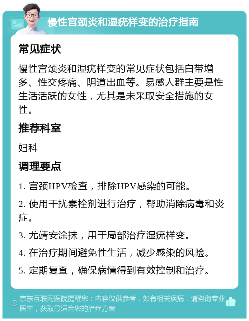 慢性宫颈炎和湿疣样变的治疗指南 常见症状 慢性宫颈炎和湿疣样变的常见症状包括白带增多、性交疼痛、阴道出血等。易感人群主要是性生活活跃的女性，尤其是未采取安全措施的女性。 推荐科室 妇科 调理要点 1. 宫颈HPV检查，排除HPV感染的可能。 2. 使用干扰素栓剂进行治疗，帮助消除病毒和炎症。 3. 尤靖安涂抹，用于局部治疗湿疣样变。 4. 在治疗期间避免性生活，减少感染的风险。 5. 定期复查，确保病情得到有效控制和治疗。