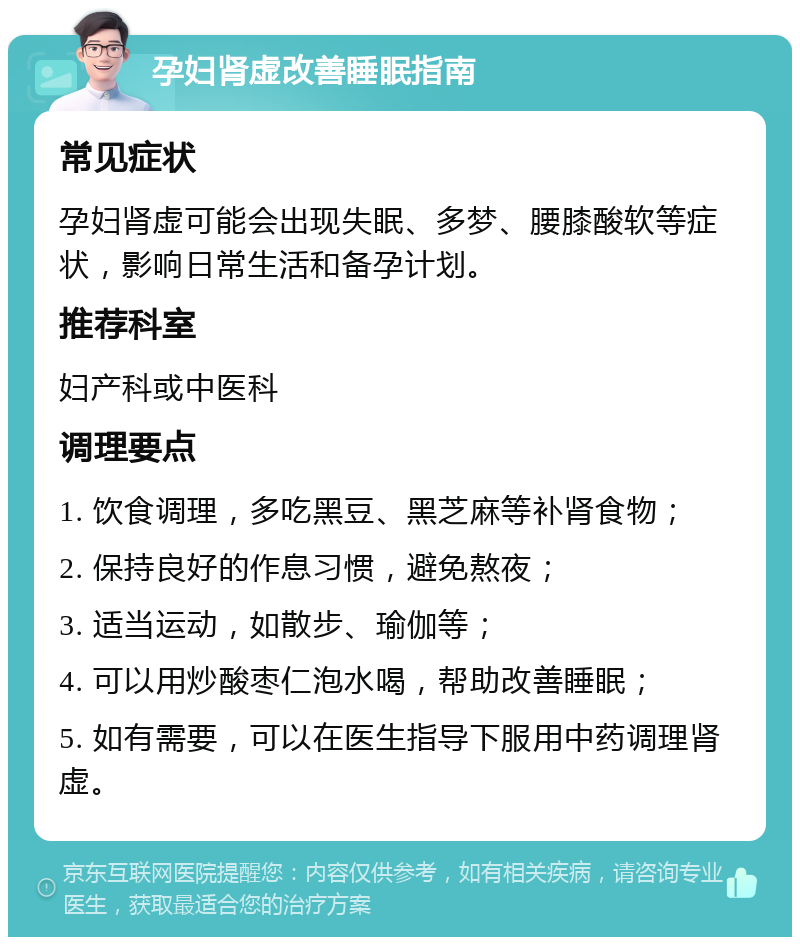 孕妇肾虚改善睡眠指南 常见症状 孕妇肾虚可能会出现失眠、多梦、腰膝酸软等症状，影响日常生活和备孕计划。 推荐科室 妇产科或中医科 调理要点 1. 饮食调理，多吃黑豆、黑芝麻等补肾食物； 2. 保持良好的作息习惯，避免熬夜； 3. 适当运动，如散步、瑜伽等； 4. 可以用炒酸枣仁泡水喝，帮助改善睡眠； 5. 如有需要，可以在医生指导下服用中药调理肾虚。