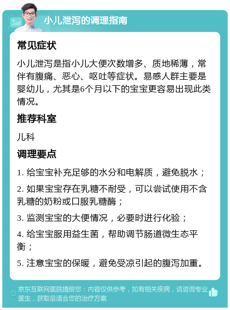 小儿泄泻的调理指南 常见症状 小儿泄泻是指小儿大便次数增多、质地稀薄，常伴有腹痛、恶心、呕吐等症状。易感人群主要是婴幼儿，尤其是6个月以下的宝宝更容易出现此类情况。 推荐科室 儿科 调理要点 1. 给宝宝补充足够的水分和电解质，避免脱水； 2. 如果宝宝存在乳糖不耐受，可以尝试使用不含乳糖的奶粉或口服乳糖酶； 3. 监测宝宝的大便情况，必要时进行化验； 4. 给宝宝服用益生菌，帮助调节肠道微生态平衡； 5. 注意宝宝的保暖，避免受凉引起的腹泻加重。