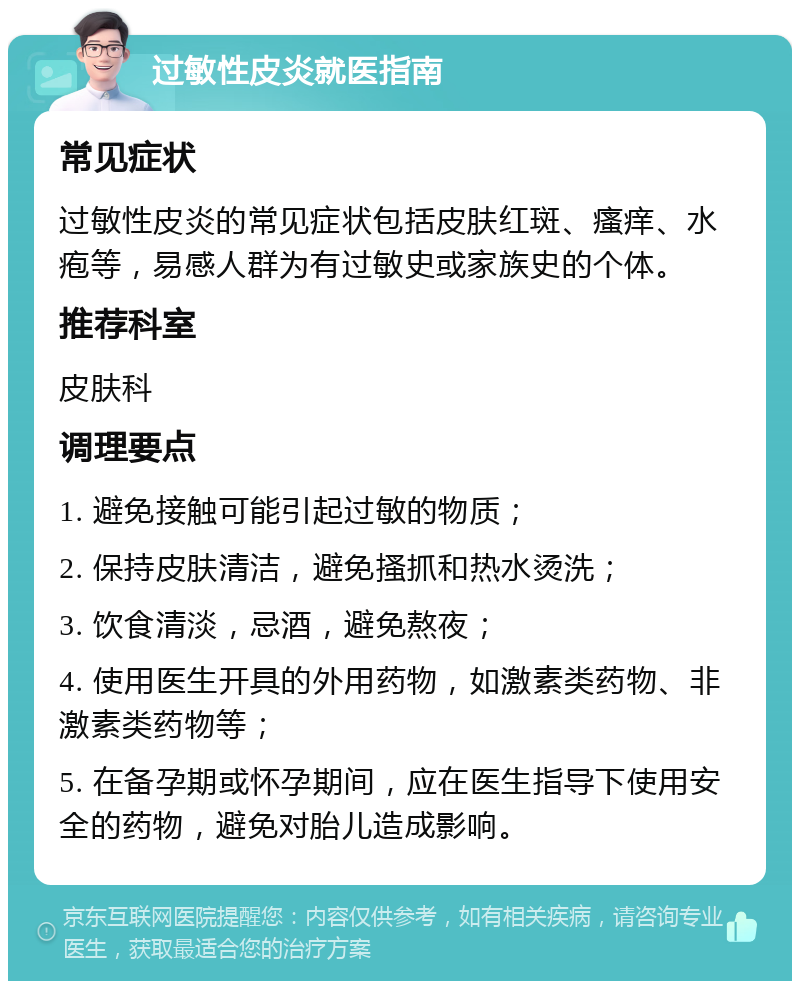 过敏性皮炎就医指南 常见症状 过敏性皮炎的常见症状包括皮肤红斑、瘙痒、水疱等，易感人群为有过敏史或家族史的个体。 推荐科室 皮肤科 调理要点 1. 避免接触可能引起过敏的物质； 2. 保持皮肤清洁，避免搔抓和热水烫洗； 3. 饮食清淡，忌酒，避免熬夜； 4. 使用医生开具的外用药物，如激素类药物、非激素类药物等； 5. 在备孕期或怀孕期间，应在医生指导下使用安全的药物，避免对胎儿造成影响。