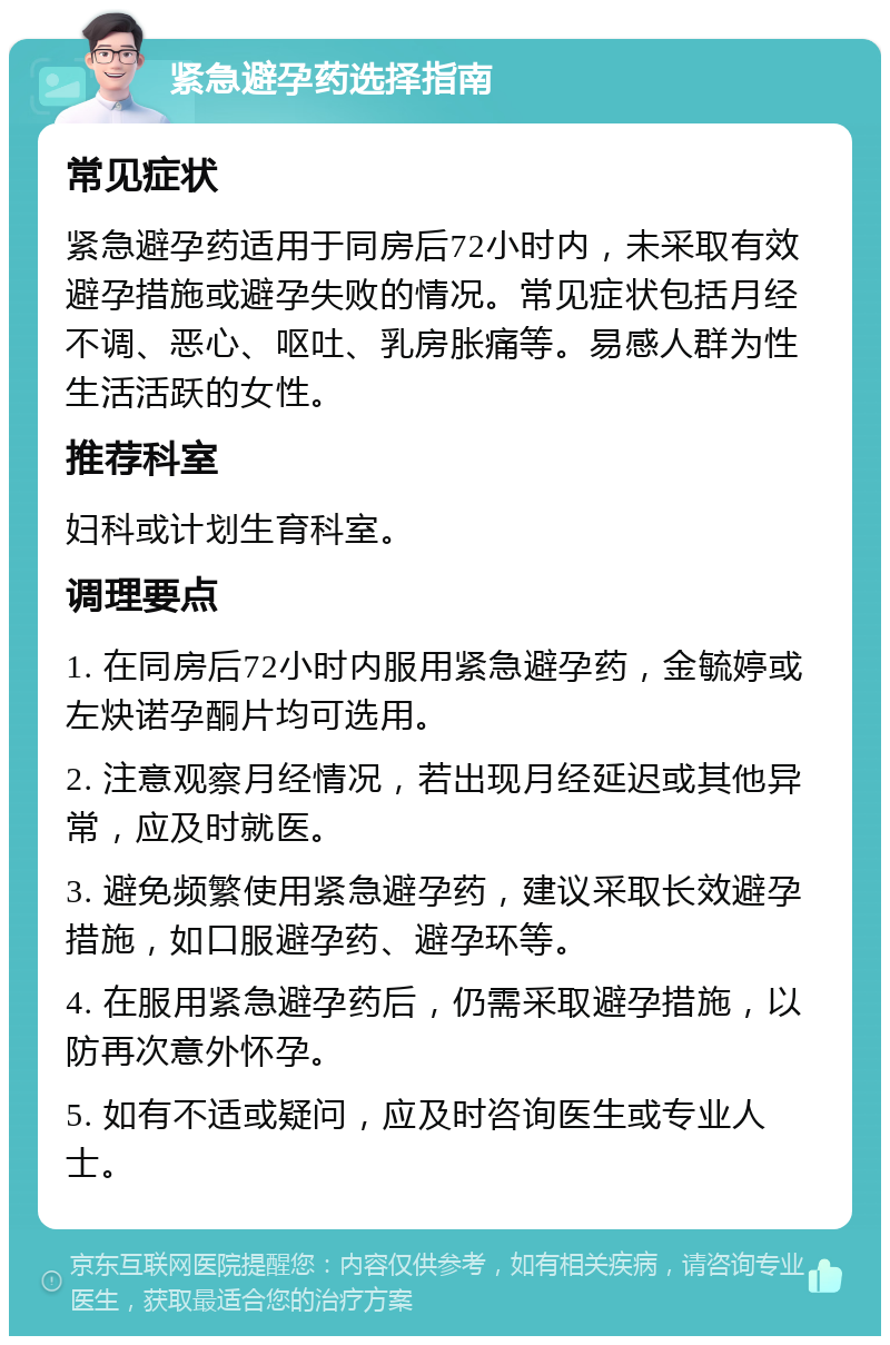 紧急避孕药选择指南 常见症状 紧急避孕药适用于同房后72小时内，未采取有效避孕措施或避孕失败的情况。常见症状包括月经不调、恶心、呕吐、乳房胀痛等。易感人群为性生活活跃的女性。 推荐科室 妇科或计划生育科室。 调理要点 1. 在同房后72小时内服用紧急避孕药，金毓婷或左炔诺孕酮片均可选用。 2. 注意观察月经情况，若出现月经延迟或其他异常，应及时就医。 3. 避免频繁使用紧急避孕药，建议采取长效避孕措施，如口服避孕药、避孕环等。 4. 在服用紧急避孕药后，仍需采取避孕措施，以防再次意外怀孕。 5. 如有不适或疑问，应及时咨询医生或专业人士。