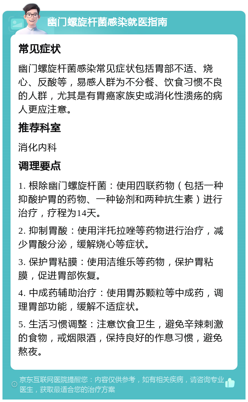 幽门螺旋杆菌感染就医指南 常见症状 幽门螺旋杆菌感染常见症状包括胃部不适、烧心、反酸等，易感人群为不分餐、饮食习惯不良的人群，尤其是有胃癌家族史或消化性溃疡的病人更应注意。 推荐科室 消化内科 调理要点 1. 根除幽门螺旋杆菌：使用四联药物（包括一种抑酸护胃的药物、一种铋剂和两种抗生素）进行治疗，疗程为14天。 2. 抑制胃酸：使用泮托拉唑等药物进行治疗，减少胃酸分泌，缓解烧心等症状。 3. 保护胃粘膜：使用洁维乐等药物，保护胃粘膜，促进胃部恢复。 4. 中成药辅助治疗：使用胃苏颗粒等中成药，调理胃部功能，缓解不适症状。 5. 生活习惯调整：注意饮食卫生，避免辛辣刺激的食物，戒烟限酒，保持良好的作息习惯，避免熬夜。