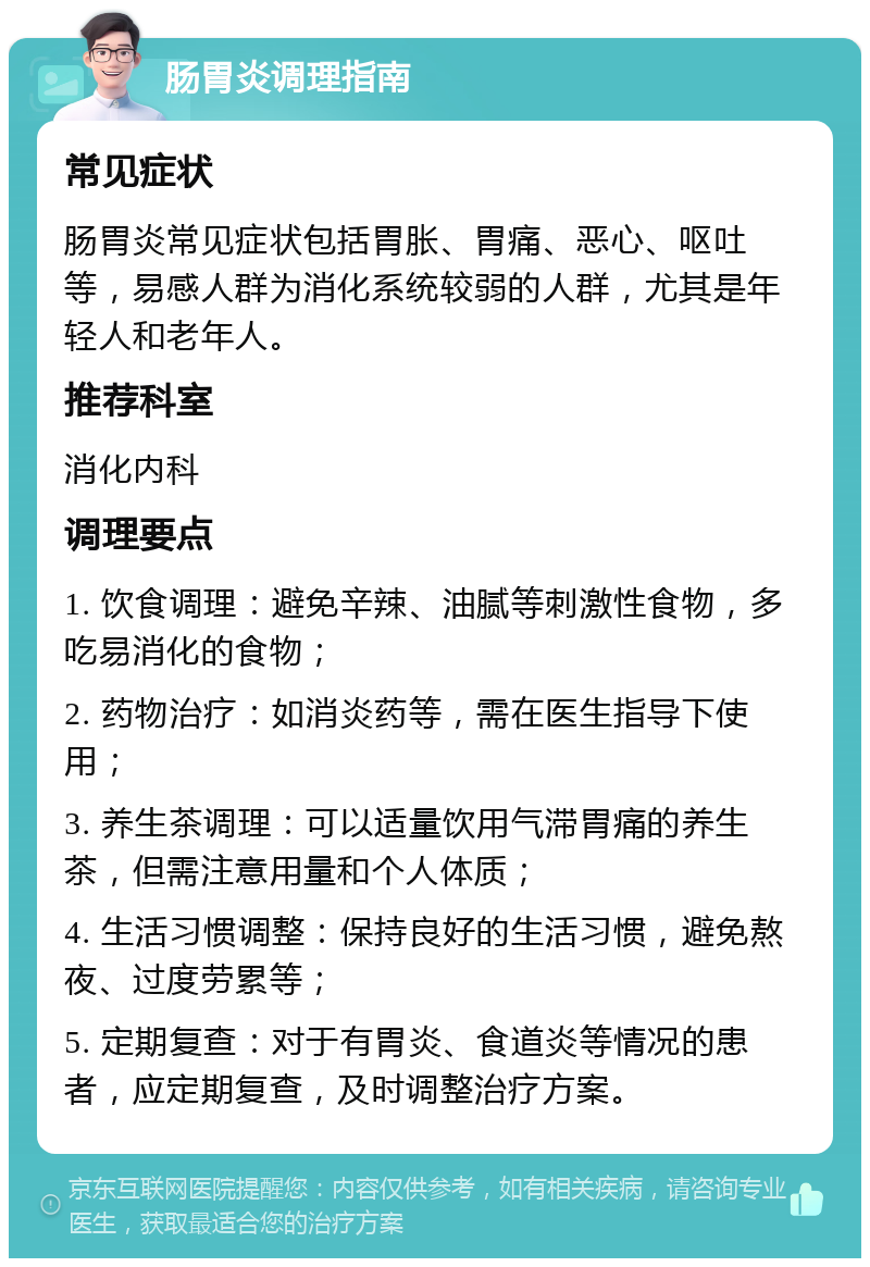 肠胃炎调理指南 常见症状 肠胃炎常见症状包括胃胀、胃痛、恶心、呕吐等，易感人群为消化系统较弱的人群，尤其是年轻人和老年人。 推荐科室 消化内科 调理要点 1. 饮食调理：避免辛辣、油腻等刺激性食物，多吃易消化的食物； 2. 药物治疗：如消炎药等，需在医生指导下使用； 3. 养生茶调理：可以适量饮用气滞胃痛的养生茶，但需注意用量和个人体质； 4. 生活习惯调整：保持良好的生活习惯，避免熬夜、过度劳累等； 5. 定期复查：对于有胃炎、食道炎等情况的患者，应定期复查，及时调整治疗方案。