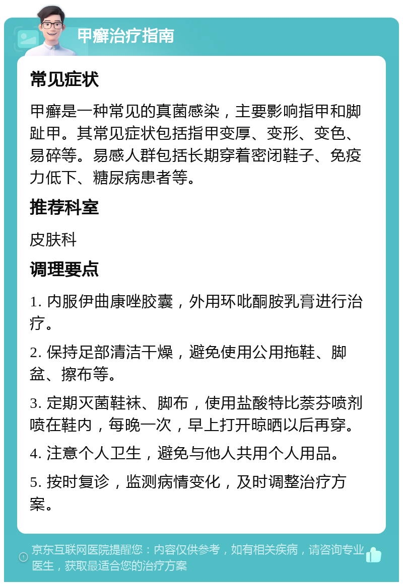 甲癣治疗指南 常见症状 甲癣是一种常见的真菌感染，主要影响指甲和脚趾甲。其常见症状包括指甲变厚、变形、变色、易碎等。易感人群包括长期穿着密闭鞋子、免疫力低下、糖尿病患者等。 推荐科室 皮肤科 调理要点 1. 内服伊曲康唑胶囊，外用环吡酮胺乳膏进行治疗。 2. 保持足部清洁干燥，避免使用公用拖鞋、脚盆、擦布等。 3. 定期灭菌鞋袜、脚布，使用盐酸特比萘芬喷剂喷在鞋内，每晚一次，早上打开晾晒以后再穿。 4. 注意个人卫生，避免与他人共用个人用品。 5. 按时复诊，监测病情变化，及时调整治疗方案。