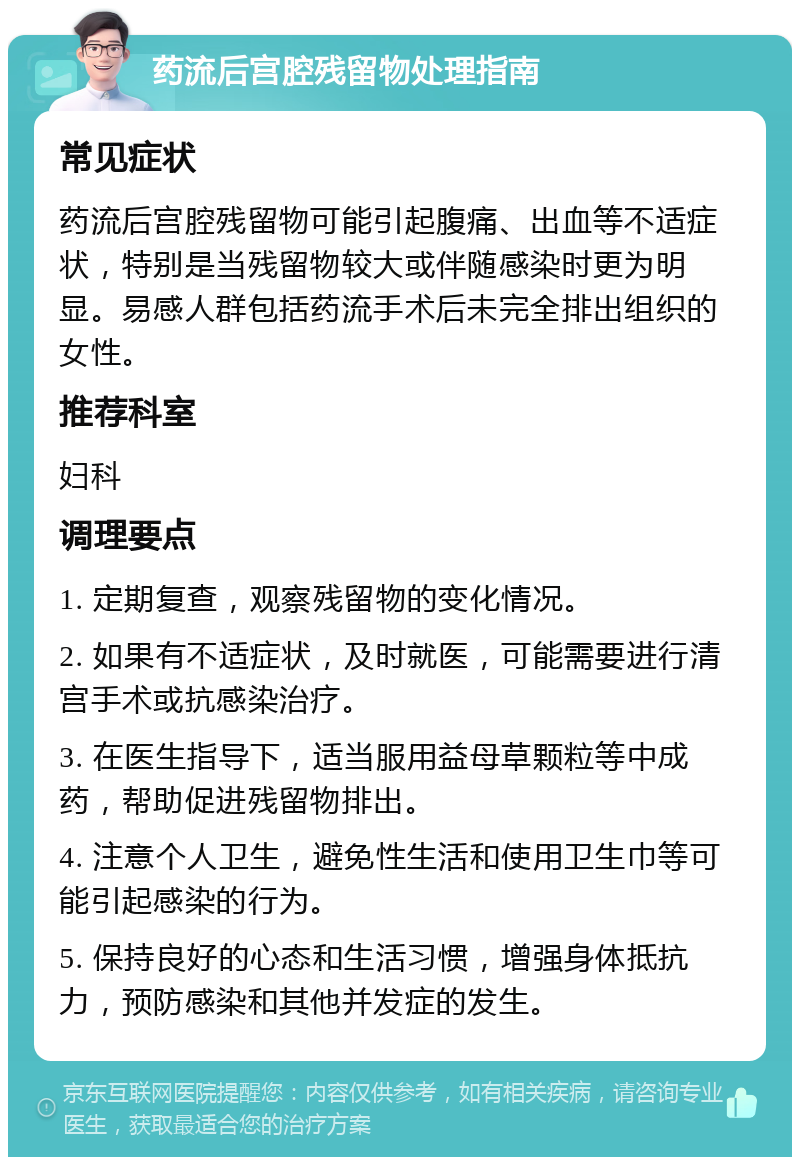 药流后宫腔残留物处理指南 常见症状 药流后宫腔残留物可能引起腹痛、出血等不适症状，特别是当残留物较大或伴随感染时更为明显。易感人群包括药流手术后未完全排出组织的女性。 推荐科室 妇科 调理要点 1. 定期复查，观察残留物的变化情况。 2. 如果有不适症状，及时就医，可能需要进行清宫手术或抗感染治疗。 3. 在医生指导下，适当服用益母草颗粒等中成药，帮助促进残留物排出。 4. 注意个人卫生，避免性生活和使用卫生巾等可能引起感染的行为。 5. 保持良好的心态和生活习惯，增强身体抵抗力，预防感染和其他并发症的发生。