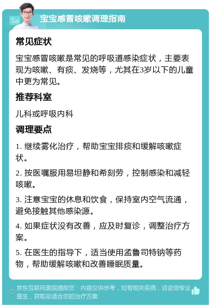 宝宝感冒咳嗽调理指南 常见症状 宝宝感冒咳嗽是常见的呼吸道感染症状，主要表现为咳嗽、有痰、发烧等，尤其在3岁以下的儿童中更为常见。 推荐科室 儿科或呼吸内科 调理要点 1. 继续雾化治疗，帮助宝宝排痰和缓解咳嗽症状。 2. 按医嘱服用易坦静和希刻劳，控制感染和减轻咳嗽。 3. 注意宝宝的休息和饮食，保持室内空气流通，避免接触其他感染源。 4. 如果症状没有改善，应及时复诊，调整治疗方案。 5. 在医生的指导下，适当使用孟鲁司特钠等药物，帮助缓解咳嗽和改善睡眠质量。