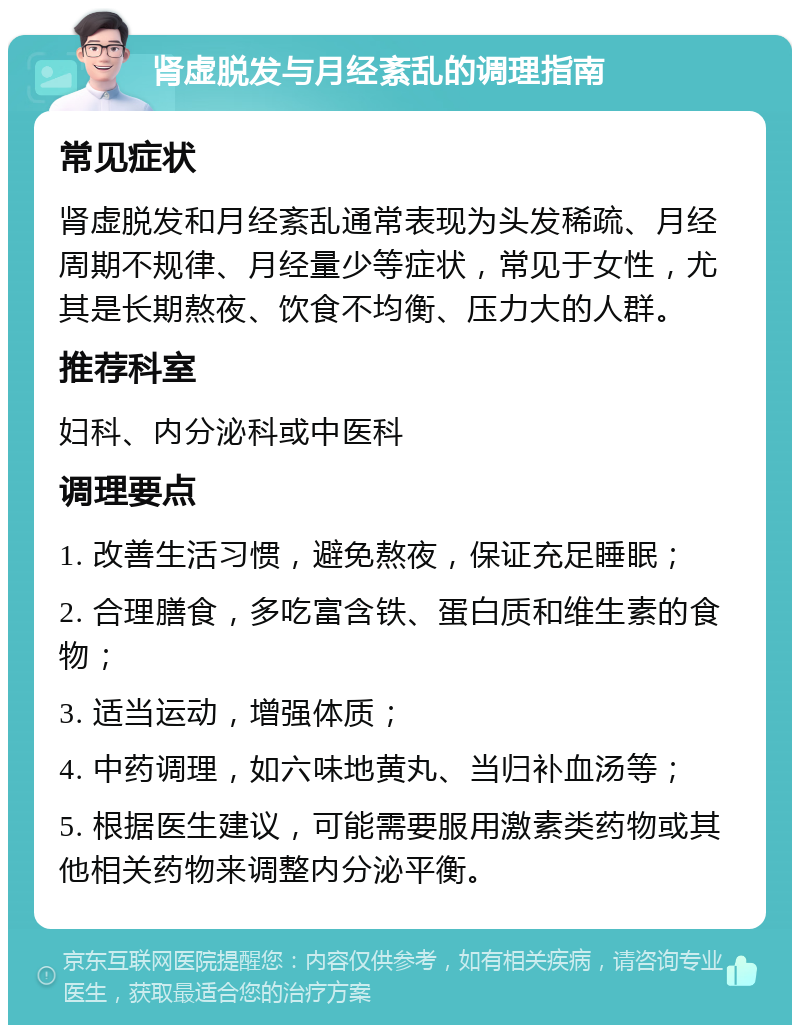 肾虚脱发与月经紊乱的调理指南 常见症状 肾虚脱发和月经紊乱通常表现为头发稀疏、月经周期不规律、月经量少等症状，常见于女性，尤其是长期熬夜、饮食不均衡、压力大的人群。 推荐科室 妇科、内分泌科或中医科 调理要点 1. 改善生活习惯，避免熬夜，保证充足睡眠； 2. 合理膳食，多吃富含铁、蛋白质和维生素的食物； 3. 适当运动，增强体质； 4. 中药调理，如六味地黄丸、当归补血汤等； 5. 根据医生建议，可能需要服用激素类药物或其他相关药物来调整内分泌平衡。