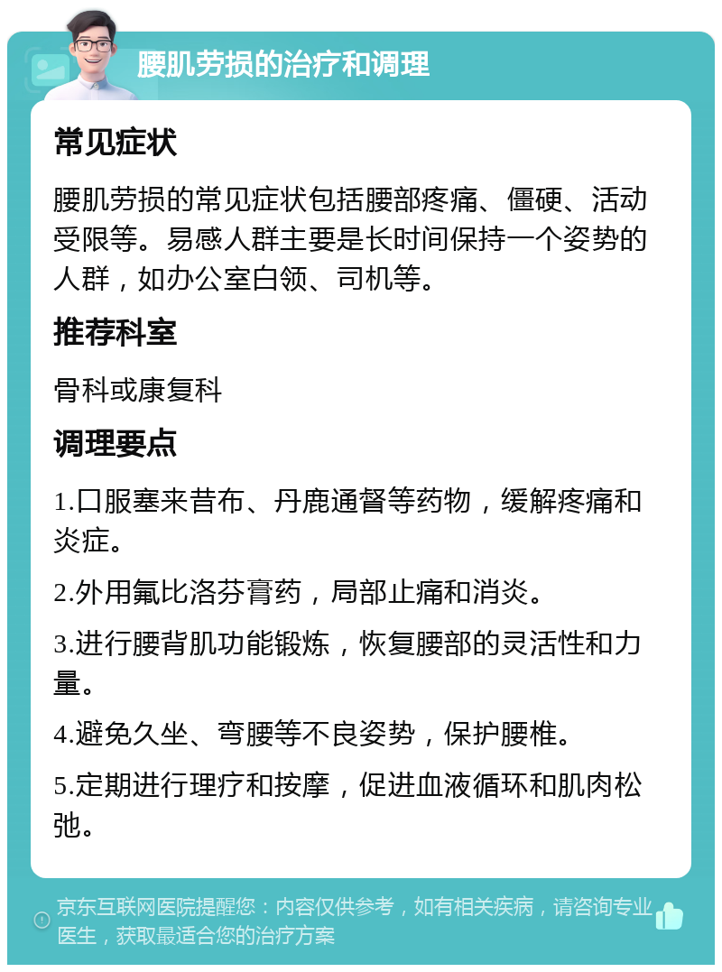 腰肌劳损的治疗和调理 常见症状 腰肌劳损的常见症状包括腰部疼痛、僵硬、活动受限等。易感人群主要是长时间保持一个姿势的人群，如办公室白领、司机等。 推荐科室 骨科或康复科 调理要点 1.口服塞来昔布、丹鹿通督等药物，缓解疼痛和炎症。 2.外用氟比洛芬膏药，局部止痛和消炎。 3.进行腰背肌功能锻炼，恢复腰部的灵活性和力量。 4.避免久坐、弯腰等不良姿势，保护腰椎。 5.定期进行理疗和按摩，促进血液循环和肌肉松弛。