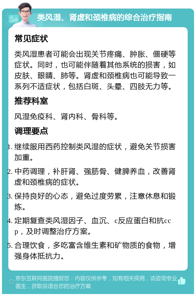 类风湿、肾虚和颈椎病的综合治疗指南 常见症状 类风湿患者可能会出现关节疼痛、肿胀、僵硬等症状。同时，也可能伴随着其他系统的损害，如皮肤、眼睛、肺等。肾虚和颈椎病也可能导致一系列不适症状，包括白斑、头晕、四肢无力等。 推荐科室 风湿免疫科、肾内科、骨科等。 调理要点 继续服用西药控制类风湿的症状，避免关节损害加重。 中药调理，补肝肾、强筋骨、健脾养血，改善肾虚和颈椎病的症状。 保持良好的心态，避免过度劳累，注意休息和锻炼。 定期复查类风湿因子、血沉、c反应蛋白和抗ccp，及时调整治疗方案。 合理饮食，多吃富含维生素和矿物质的食物，增强身体抵抗力。