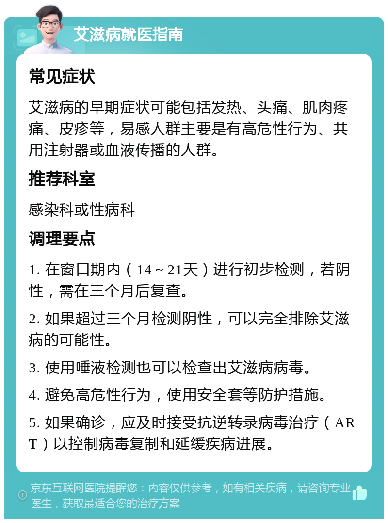 艾滋病就医指南 常见症状 艾滋病的早期症状可能包括发热、头痛、肌肉疼痛、皮疹等，易感人群主要是有高危性行为、共用注射器或血液传播的人群。 推荐科室 感染科或性病科 调理要点 1. 在窗口期内（14～21天）进行初步检测，若阴性，需在三个月后复查。 2. 如果超过三个月检测阴性，可以完全排除艾滋病的可能性。 3. 使用唾液检测也可以检查出艾滋病病毒。 4. 避免高危性行为，使用安全套等防护措施。 5. 如果确诊，应及时接受抗逆转录病毒治疗（ART）以控制病毒复制和延缓疾病进展。