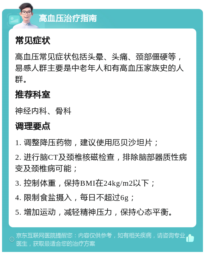 高血压治疗指南 常见症状 高血压常见症状包括头晕、头痛、颈部僵硬等，易感人群主要是中老年人和有高血压家族史的人群。 推荐科室 神经内科、骨科 调理要点 1. 调整降压药物，建议使用厄贝沙坦片； 2. 进行脑CT及颈椎核磁检查，排除脑部器质性病变及颈椎病可能； 3. 控制体重，保持BMI在24kg/m2以下； 4. 限制食盐摄入，每日不超过6g； 5. 增加运动，减轻精神压力，保持心态平衡。