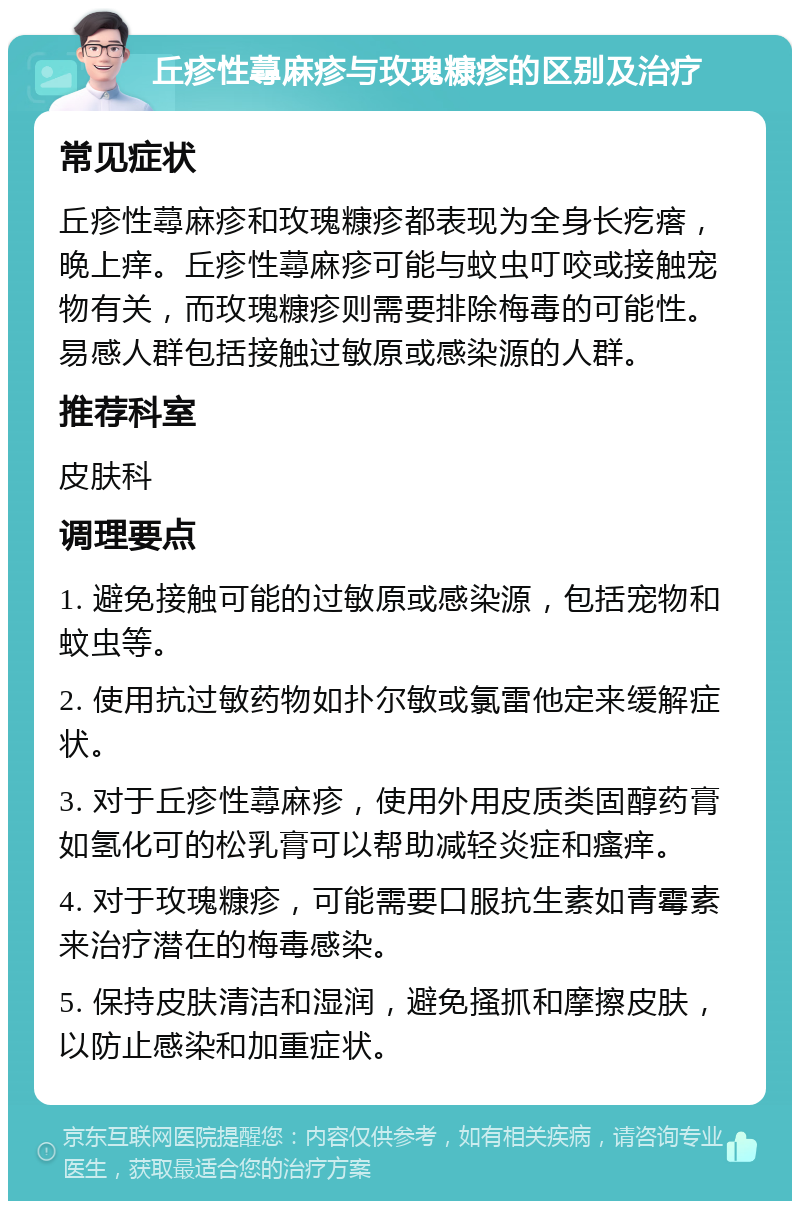 丘疹性蕁麻疹与玫瑰糠疹的区别及治疗 常见症状 丘疹性蕁麻疹和玫瑰糠疹都表现为全身长疙瘩，晚上痒。丘疹性蕁麻疹可能与蚊虫叮咬或接触宠物有关，而玫瑰糠疹则需要排除梅毒的可能性。易感人群包括接触过敏原或感染源的人群。 推荐科室 皮肤科 调理要点 1. 避免接触可能的过敏原或感染源，包括宠物和蚊虫等。 2. 使用抗过敏药物如扑尔敏或氯雷他定来缓解症状。 3. 对于丘疹性蕁麻疹，使用外用皮质类固醇药膏如氢化可的松乳膏可以帮助减轻炎症和瘙痒。 4. 对于玫瑰糠疹，可能需要口服抗生素如青霉素来治疗潜在的梅毒感染。 5. 保持皮肤清洁和湿润，避免搔抓和摩擦皮肤，以防止感染和加重症状。