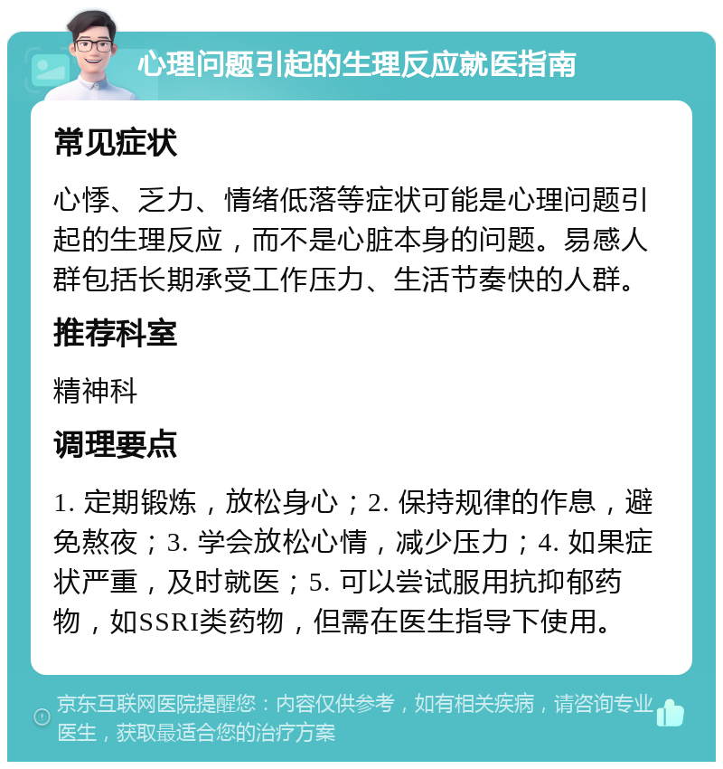 心理问题引起的生理反应就医指南 常见症状 心悸、乏力、情绪低落等症状可能是心理问题引起的生理反应，而不是心脏本身的问题。易感人群包括长期承受工作压力、生活节奏快的人群。 推荐科室 精神科 调理要点 1. 定期锻炼，放松身心；2. 保持规律的作息，避免熬夜；3. 学会放松心情，减少压力；4. 如果症状严重，及时就医；5. 可以尝试服用抗抑郁药物，如SSRI类药物，但需在医生指导下使用。