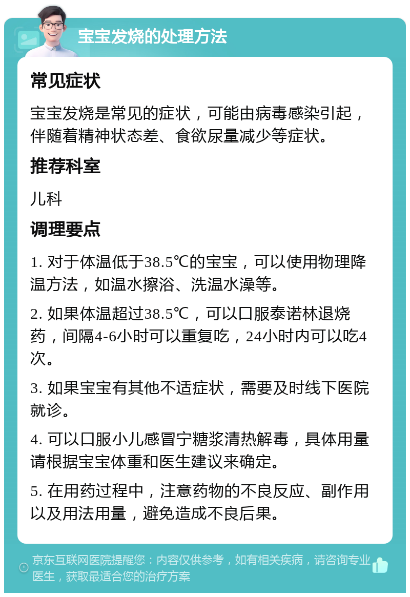 宝宝发烧的处理方法 常见症状 宝宝发烧是常见的症状，可能由病毒感染引起，伴随着精神状态差、食欲尿量减少等症状。 推荐科室 儿科 调理要点 1. 对于体温低于38.5℃的宝宝，可以使用物理降温方法，如温水擦浴、洗温水澡等。 2. 如果体温超过38.5℃，可以口服泰诺林退烧药，间隔4-6小时可以重复吃，24小时内可以吃4次。 3. 如果宝宝有其他不适症状，需要及时线下医院就诊。 4. 可以口服小儿感冒宁糖浆清热解毒，具体用量请根据宝宝体重和医生建议来确定。 5. 在用药过程中，注意药物的不良反应、副作用以及用法用量，避免造成不良后果。