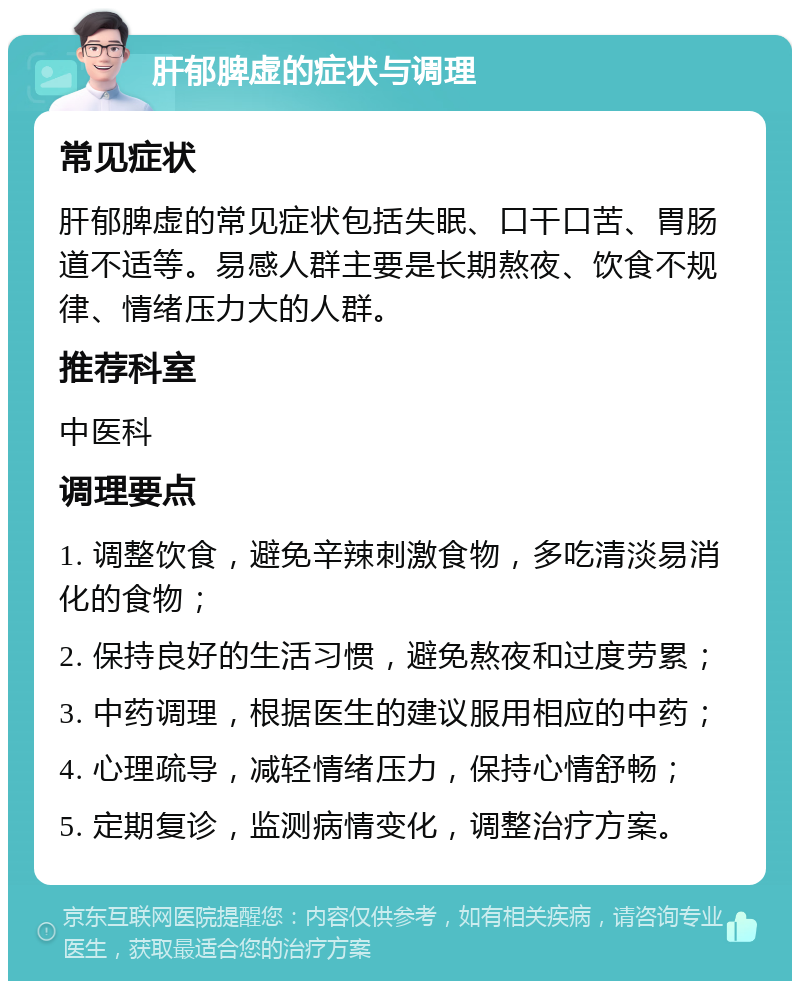 肝郁脾虚的症状与调理 常见症状 肝郁脾虚的常见症状包括失眠、口干口苦、胃肠道不适等。易感人群主要是长期熬夜、饮食不规律、情绪压力大的人群。 推荐科室 中医科 调理要点 1. 调整饮食，避免辛辣刺激食物，多吃清淡易消化的食物； 2. 保持良好的生活习惯，避免熬夜和过度劳累； 3. 中药调理，根据医生的建议服用相应的中药； 4. 心理疏导，减轻情绪压力，保持心情舒畅； 5. 定期复诊，监测病情变化，调整治疗方案。